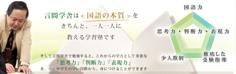 言問学舎は「国語の本質」をきちんと、一人一人に教える学習塾です。そして言問学舎で勉強すると、これからの学力として重要な「思考力」「判断力」「表現力」を、小・中学生の早い段階から、身につけることができます。「国語力」「思考力・判断力・表現力」「少人数制」「徹底した受験指導」